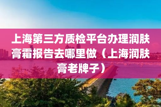 上海第三方质检平台办理润肤膏霜报告去哪里做（上海润肤膏老牌子）