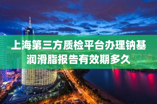 上海第三方质检平台办理钠基润滑脂报告有效期多久