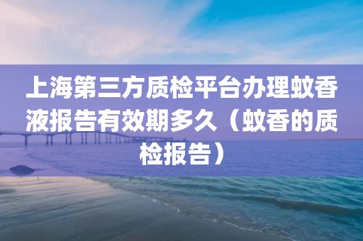 上海第三方质检平台办理蚊香液报告有效期多久（蚊香的质检报告）