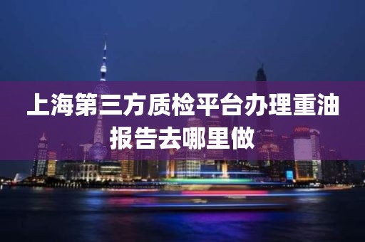 上海第三方质检平台办理重油报告去哪里做