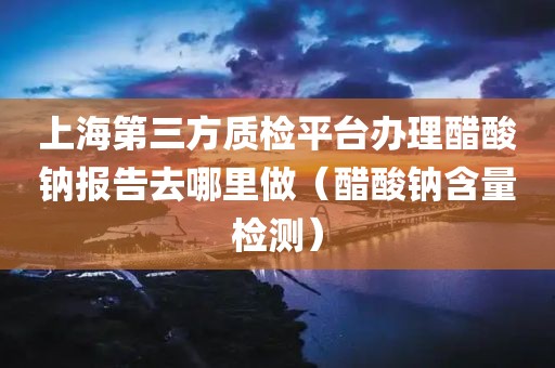 上海第三方质检平台办理醋酸钠报告去哪里做（醋酸钠含量检测）