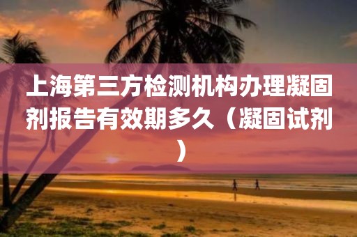 上海第三方检测机构办理凝固剂报告有效期多久（凝固试剂）