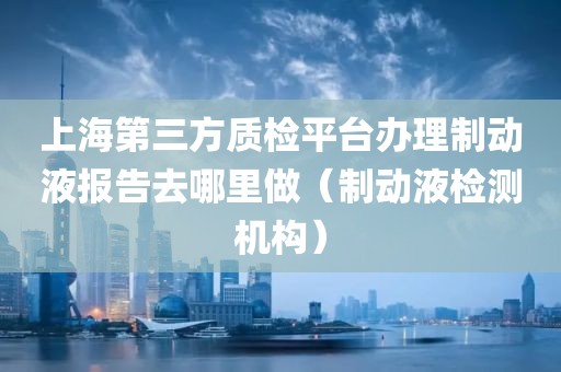 上海第三方质检平台办理制动液报告去哪里做（制动液检测机构）