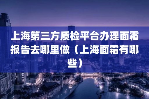 上海第三方质检平台办理面霜报告去哪里做（上海面霜有哪些）