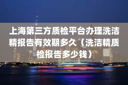 上海第三方质检平台办理洗洁精报告有效期多久（洗洁精质检报告多少钱）