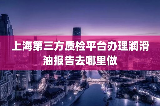 上海第三方质检平台办理润滑油报告去哪里做