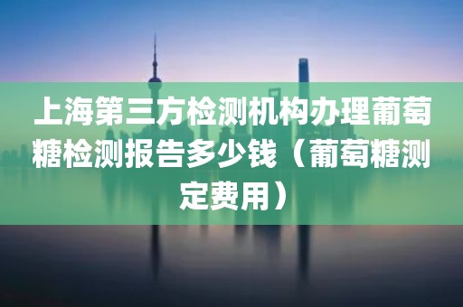 上海第三方检测机构办理葡萄糖检测报告多少钱（葡萄糖测定费用）