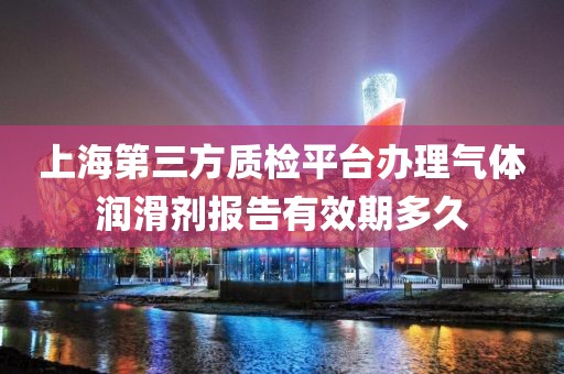 上海第三方质检平台办理气体润滑剂报告有效期多久