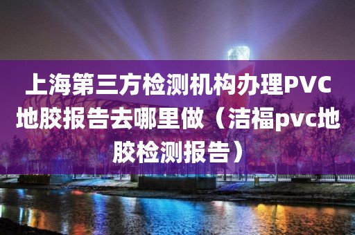 上海第三方检测机构办理PVC地胶报告去哪里做（洁福pvc地胶检测报告）