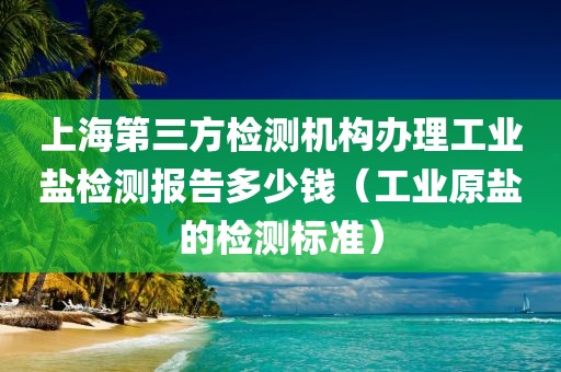 上海第三方检测机构办理工业盐检测报告多少钱（工业原盐的检测标准）