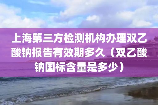 上海第三方检测机构办理双乙酸钠报告有效期多久（双乙酸钠国标含量是多少）