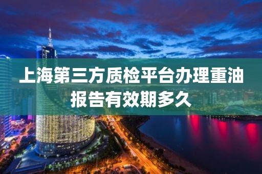 上海第三方质检平台办理重油报告有效期多久