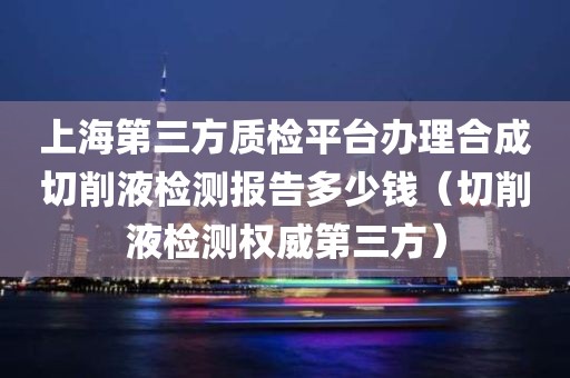 上海第三方质检平台办理合成切削液检测报告多少钱（切削液检测权威第三方）