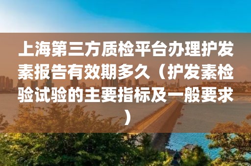 上海第三方质检平台办理护发素报告有效期多久（护发素检验试验的主要指标及一般要求）