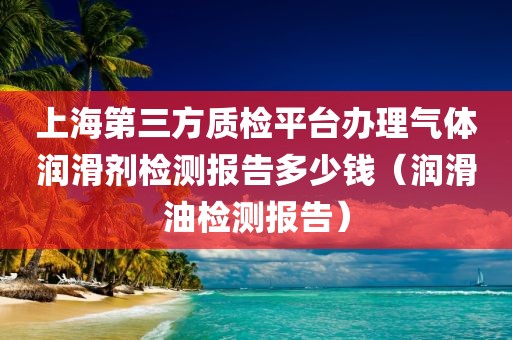 上海第三方质检平台办理气体润滑剂检测报告多少钱（润滑油检测报告）