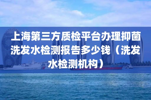 上海第三方质检平台办理抑菌洗发水检测报告多少钱（洗发水检测机构）