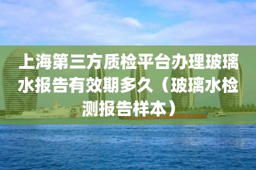 上海第三方质检平台办理玻璃水报告有效期多久（玻璃水检测报告样本）