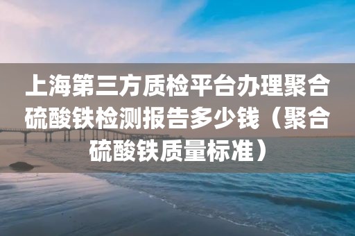 上海第三方质检平台办理聚合硫酸铁检测报告多少钱（聚合硫酸铁质量标准）