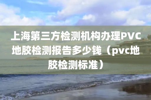 上海第三方检测机构办理PVC地胶检测报告多少钱（pvc地胶检测标准）