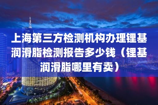 上海第三方检测机构办理锂基润滑脂检测报告多少钱（锂基润滑脂哪里有卖）