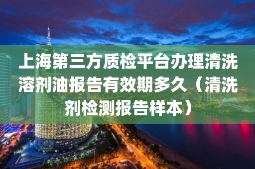 上海第三方质检平台办理清洗溶剂油报告有效期多久（清洗剂检测报告样本）