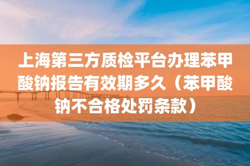 上海第三方质检平台办理苯甲酸钠报告有效期多久（苯甲酸钠不合格处罚条款）