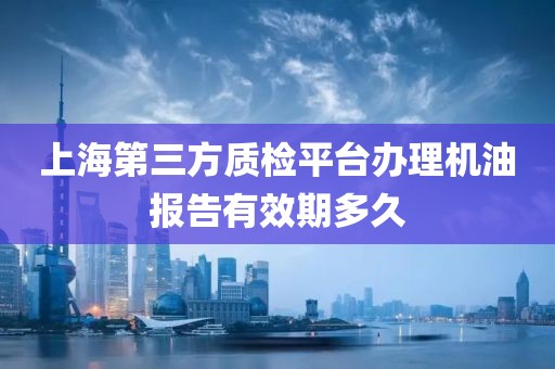 上海第三方质检平台办理机油报告有效期多久