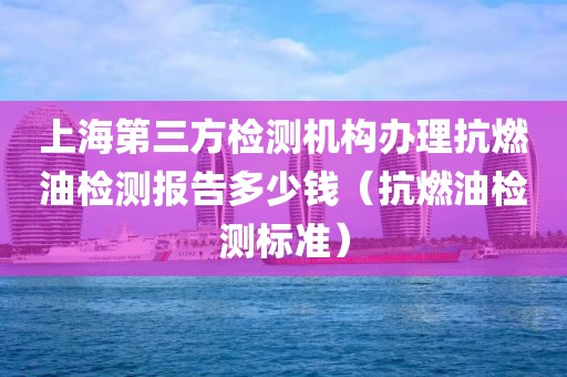 上海第三方检测机构办理抗燃油检测报告多少钱（抗燃油检测标准）