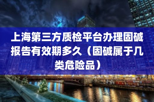 上海第三方质检平台办理固碱报告有效期多久（固碱属于几类危险品）