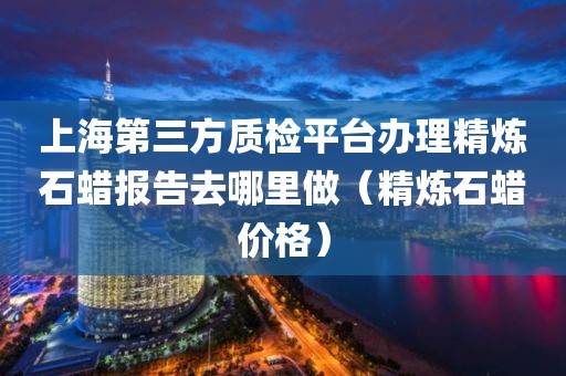 上海第三方质检平台办理精炼石蜡报告去哪里做（精炼石蜡价格）