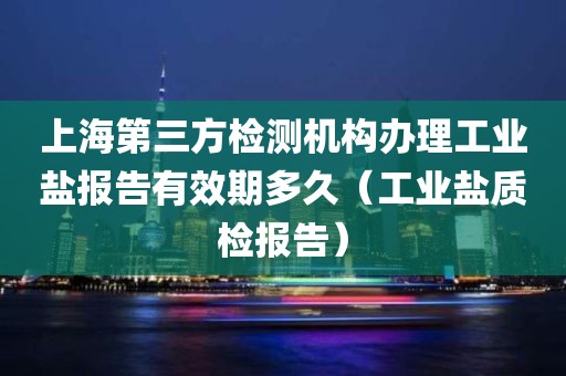 上海第三方检测机构办理工业盐报告有效期多久（工业盐质检报告）