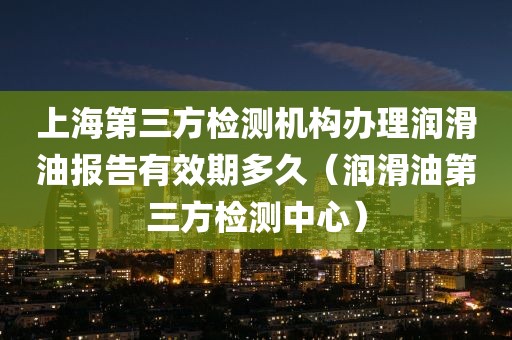 上海第三方检测机构办理润滑油报告有效期多久（润滑油第三方检测中心）