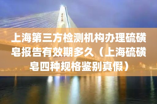 上海第三方检测机构办理硫磺皂报告有效期多久（上海硫磺皂四种规格鉴别真假）