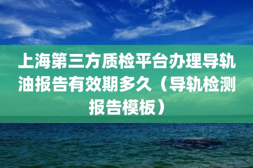 上海第三方质检平台办理导轨油报告有效期多久（导轨检测报告模板）