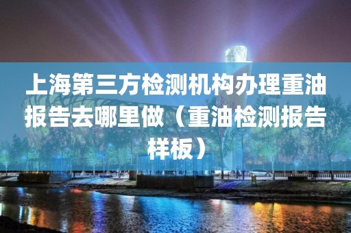 上海第三方检测机构办理重油报告去哪里做（重油检测报告样板）