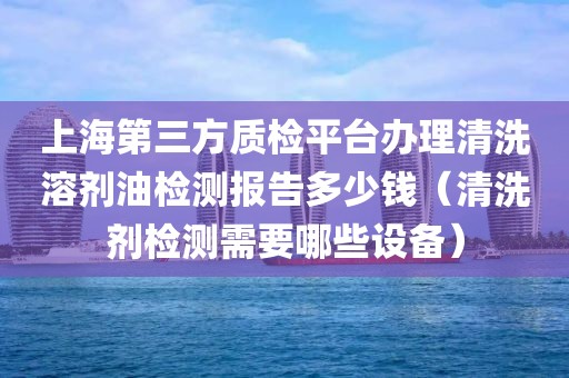 上海第三方质检平台办理清洗溶剂油检测报告多少钱（清洗剂检测需要哪些设备）