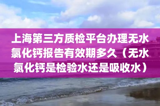 上海第三方质检平台办理无水氯化钙报告有效期多久（无水氯化钙是检验水还是吸收水）