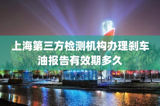 上海第三方检测机构办理刹车油报告有效期多久