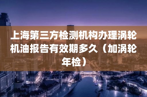 上海第三方检测机构办理涡轮机油报告有效期多久（加涡轮年检）