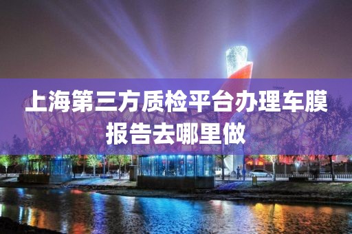 上海第三方质检平台办理车膜报告去哪里做