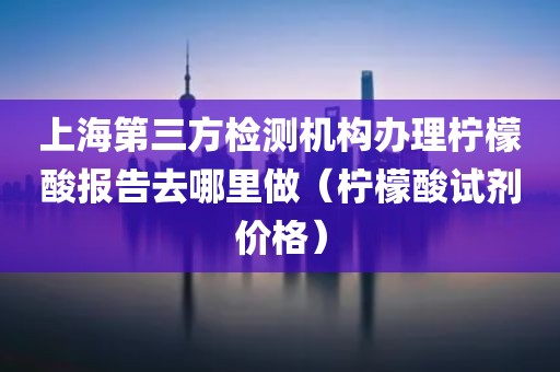 上海第三方检测机构办理柠檬酸报告去哪里做（柠檬酸试剂价格）