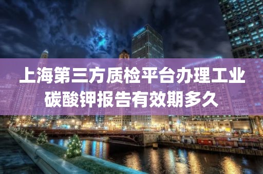 上海第三方质检平台办理工业碳酸钾报告有效期多久