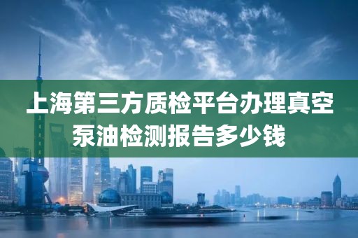 上海第三方质检平台办理真空泵油检测报告多少钱