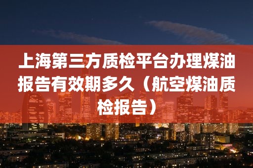 上海第三方质检平台办理煤油报告有效期多久（航空煤油质检报告）