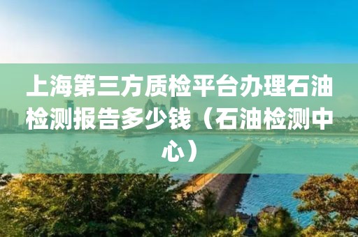 上海第三方质检平台办理石油检测报告多少钱（石油检测中心）