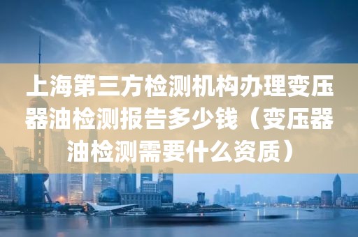 上海第三方检测机构办理变压器油检测报告多少钱（变压器油检测需要什么资质）