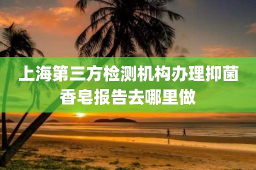 上海第三方检测机构办理抑菌香皂报告去哪里做