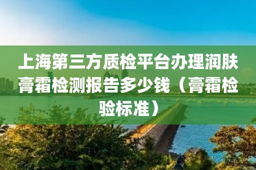 上海第三方质检平台办理润肤膏霜检测报告多少钱（膏霜检验标准）