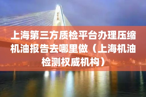 上海第三方质检平台办理压缩机油报告去哪里做（上海机油检测权威机构）