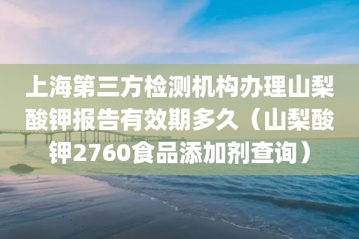 上海第三方检测机构办理山梨酸钾报告有效期多久（山梨酸钾2760食品添加剂查询）